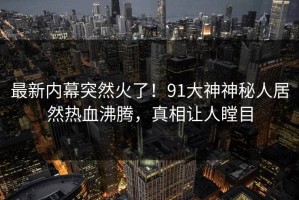 最新内幕突然火了！91大神神秘人居然热血沸腾，真相让人瞠目