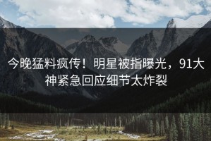 今晚猛料疯传！明星被指曝光，91大神紧急回应细节太炸裂