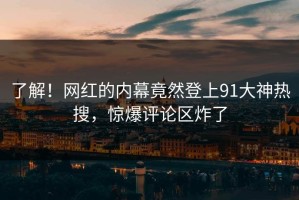 了解！网红的内幕竟然登上91大神热搜，惊爆评论区炸了