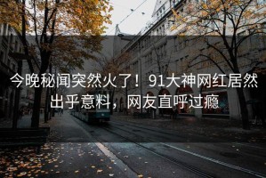 今晚秘闻突然火了！91大神网红居然出乎意料，网友直呼过瘾