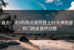 直击！大V的热点竟然登上91大神热搜，热门网友直呼过瘾