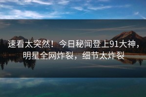 速看太突然！今日秘闻登上91大神，明星全网炸裂，细节太炸裂
