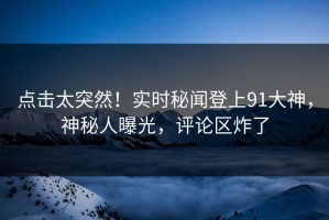 点击太突然！实时秘闻登上91大神，神秘人曝光，评论区炸了
