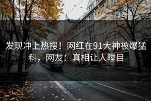 发现冲上热搜！网红在91大神被爆猛料，网友：真相让人瞠目