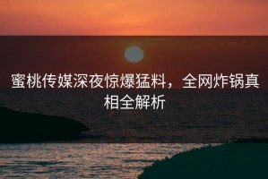 蜜桃传媒深夜惊爆猛料，全网炸锅真相全解析