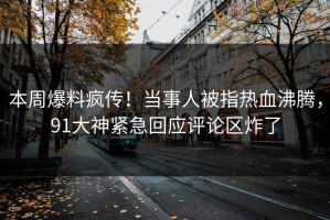 本周爆料疯传！当事人被指热血沸腾，91大神紧急回应评论区炸了