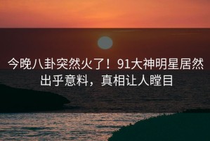 今晚八卦突然火了！91大神明星居然出乎意料，真相让人瞠目
