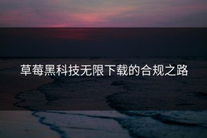 草莓黑科技无限下载的合规之路