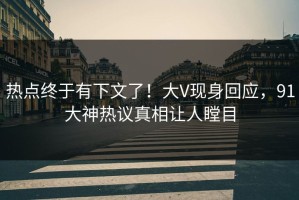 热点终于有下文了！大V现身回应，91大神热议真相让人瞠目