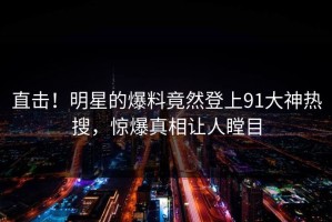 直击！明星的爆料竟然登上91大神热搜，惊爆真相让人瞠目