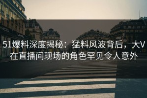 51爆料深度揭秘：猛料风波背后，大V在直播间现场的角色罕见令人意外