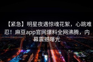 【紧急】明星夜遇惊魂花絮，心跳难忍！麻豆app官网爆料全网沸腾，内幕震撼曝光