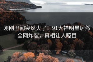 刚刚丑闻突然火了！91大神明星居然全网炸裂，真相让人瞠目