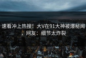 速看冲上热搜！大V在91大神被爆秘闻，网友：细节太炸裂