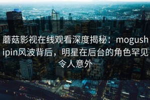 蘑菇影视在线观看深度揭秘：mogushipin风波背后，明星在后台的角色罕见令人意外