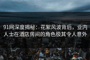 91网深度揭秘：花絮风波背后，业内人士在酒店房间的角色极其令人意外