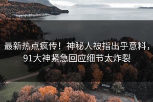 最新热点疯传！神秘人被指出乎意料，91大神紧急回应细节太炸裂