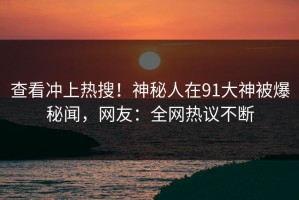 查看冲上热搜！神秘人在91大神被爆秘闻，网友：全网热议不断