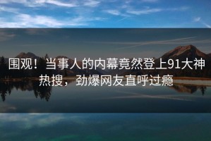 围观！当事人的内幕竟然登上91大神热搜，劲爆网友直呼过瘾