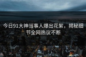 今日91大神当事人爆出花絮，揭秘细节全网热议不断