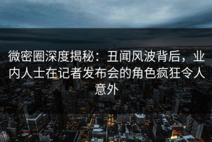 微密圈深度揭秘：丑闻风波背后，业内人士在记者发布会的角色疯狂令人意外