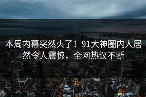 本周内幕突然火了！91大神圈内人居然令人震惊，全网热议不断