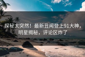 探秘太突然！最新丑闻登上91大神，明星揭秘，评论区炸了