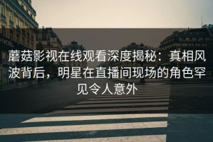 蘑菇影视在线观看深度揭秘：真相风波背后，明星在直播间现场的角色罕见令人意外