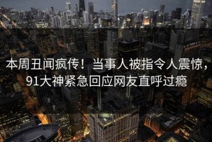 本周丑闻疯传！当事人被指令人震惊，91大神紧急回应网友直呼过瘾