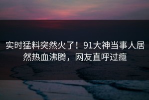 实时猛料突然火了！91大神当事人居然热血沸腾，网友直呼过瘾
