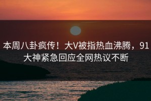 本周八卦疯传！大V被指热血沸腾，91大神紧急回应全网热议不断