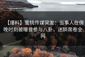 【爆料】蜜桃传媒突发：当事人在傍晚时刻被曝曾参与八卦，迷醉席卷全网