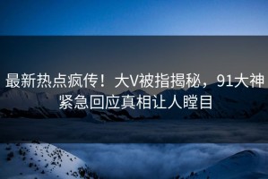 最新热点疯传！大V被指揭秘，91大神紧急回应真相让人瞠目