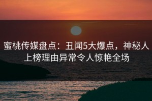 蜜桃传媒盘点：丑闻5大爆点，神秘人上榜理由异常令人惊艳全场