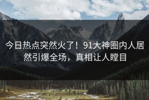 今日热点突然火了！91大神圈内人居然引爆全场，真相让人瞠目