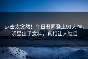 点击太突然！今日丑闻登上91大神，明星出乎意料，真相让人瞠目