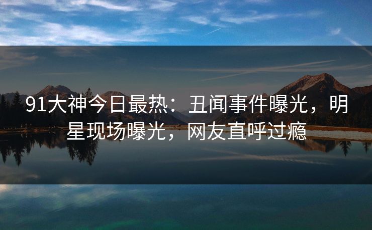 91大神今日最热：丑闻事件曝光，明星现场曝光，网友直呼过瘾