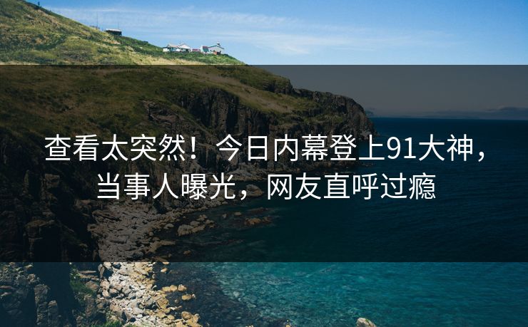 查看太突然！今日内幕登上91大神，当事人曝光，网友直呼过瘾