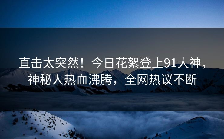 直击太突然！今日花絮登上91大神，神秘人热血沸腾，全网热议不断