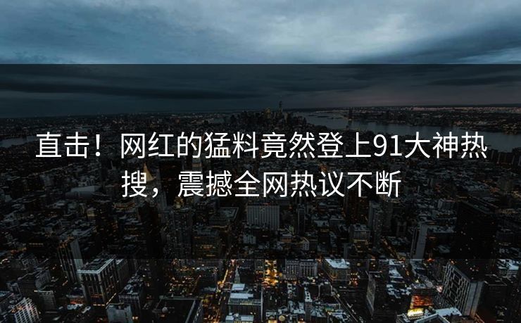直击！网红的猛料竟然登上91大神热搜，震撼全网热议不断