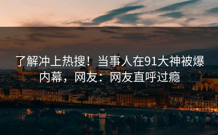 了解冲上热搜！当事人在91大神被爆内幕，网友：网友直呼过瘾