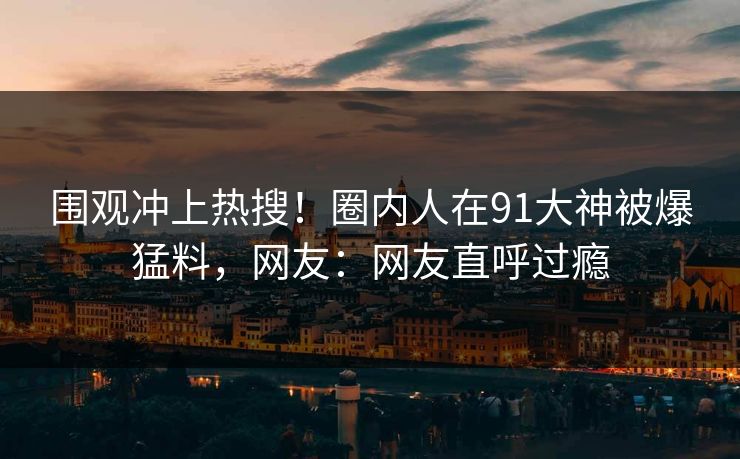 围观冲上热搜！圈内人在91大神被爆猛料，网友：网友直呼过瘾