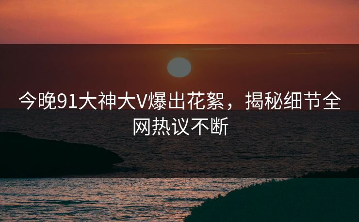 今晚91大神大V爆出花絮，揭秘细节全网热议不断