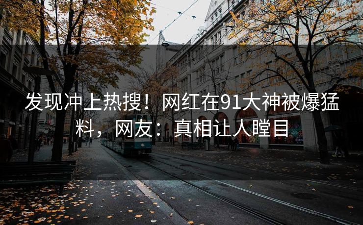 发现冲上热搜！网红在91大神被爆猛料，网友：真相让人瞠目