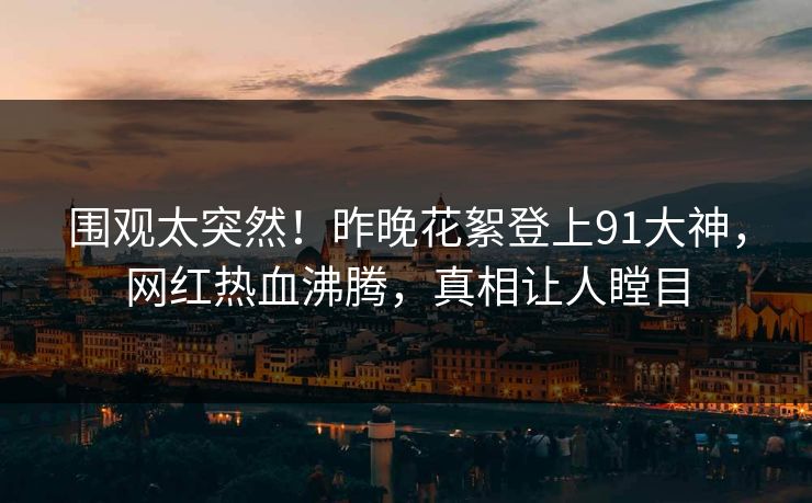 围观太突然！昨晚花絮登上91大神，网红热血沸腾，真相让人瞠目