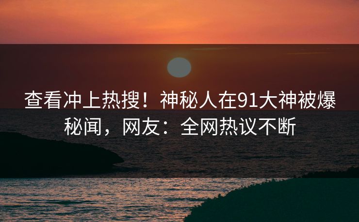 查看冲上热搜！神秘人在91大神被爆秘闻，网友：全网热议不断