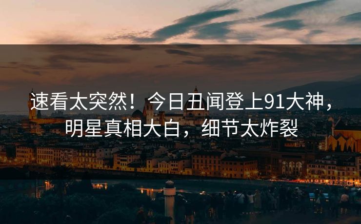速看太突然！今日丑闻登上91大神，明星真相大白，细节太炸裂