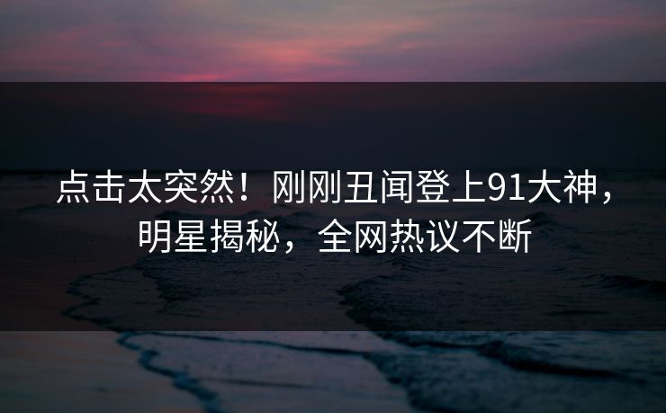 点击太突然！刚刚丑闻登上91大神，明星揭秘，全网热议不断