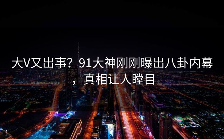 大V又出事？91大神刚刚曝出八卦内幕，真相让人瞠目