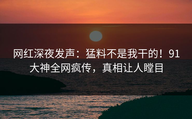 网红深夜发声:猛料不是我干的!91大神全网疯传,真相让人瞠目 网红深夜发声:猛料不是我干的!91大神全网疯传,真相让人瞠目